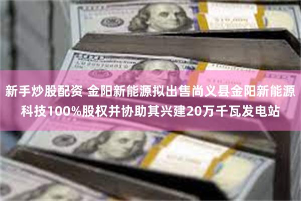 新手炒股配资 金阳新能源拟出售尚义县金阳新能源科技100%股权并协助其兴建20万千瓦发电站