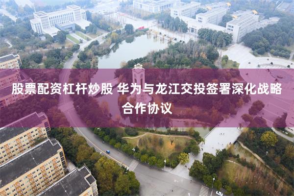 股票配资杠杆炒股 华为与龙江交投签署深化战略合作协议