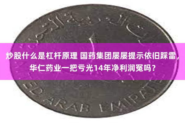 炒股什么是杠杆原理 国药集团屡屡提示依旧踩雷，华仁药业一把亏光14年净利润冤吗？