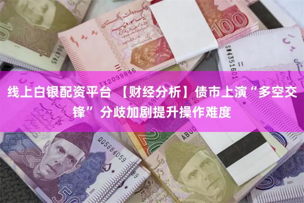 线上白银配资平台 【财经分析】债市上演“多空交锋” 分歧加剧提升操作难度
