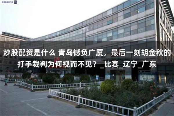 炒股配资是什么 青岛憾负广厦，最后一刻胡金秋的打手裁判为何视而不见？_比赛_辽宁_广东
