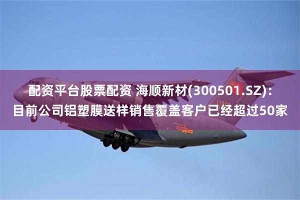 配资平台股票配资 海顺新材(300501.SZ)：目前公司铝塑膜送样销售覆盖客户已经超过50家