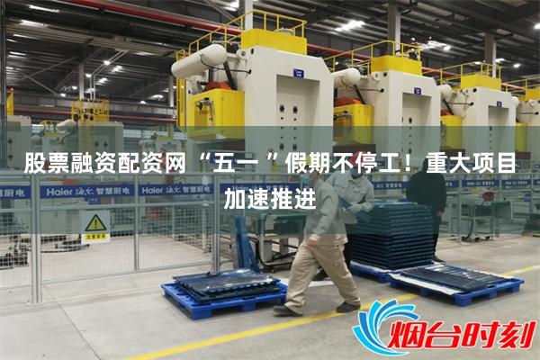 股票融资配资网 “五一 ”假期不停工！重大项目加速推进