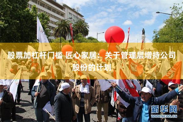 股票加杠杆门槛 匠心家居：关于管理层增持公司股份的计划
