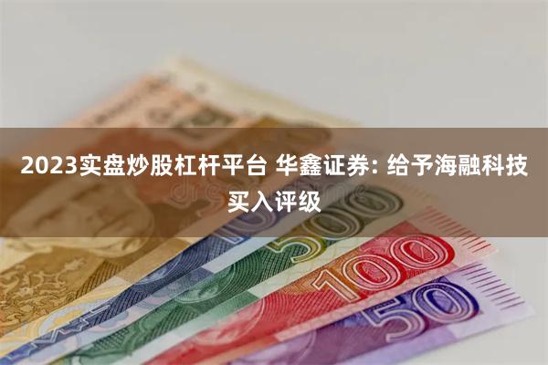 2023实盘炒股杠杆平台 华鑫证券: 给予海融科技买入评级