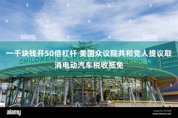 一千块钱开50倍杠杆 美国众议院共和党人提议取消电动汽车税收抵免