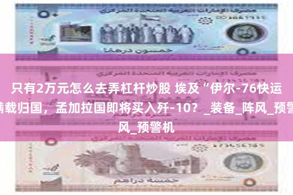 只有2万元怎么去弄杠杆炒股 埃及“伊尔-76快运”满载归国，孟加拉国即将买入歼-10？_装备_阵风_预警机