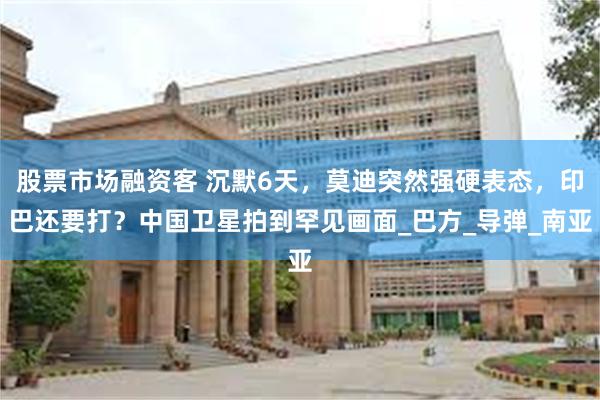 股票市场融资客 沉默6天，莫迪突然强硬表态，印巴还要打？中国卫星拍到罕见画面_巴方_导弹_南亚
