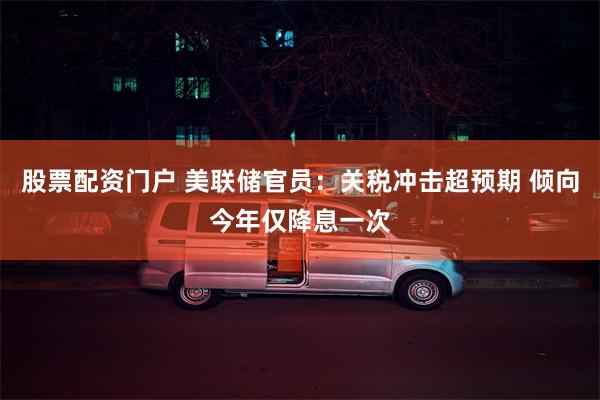 股票配资门户 美联储官员：关税冲击超预期 倾向今年仅降息一次