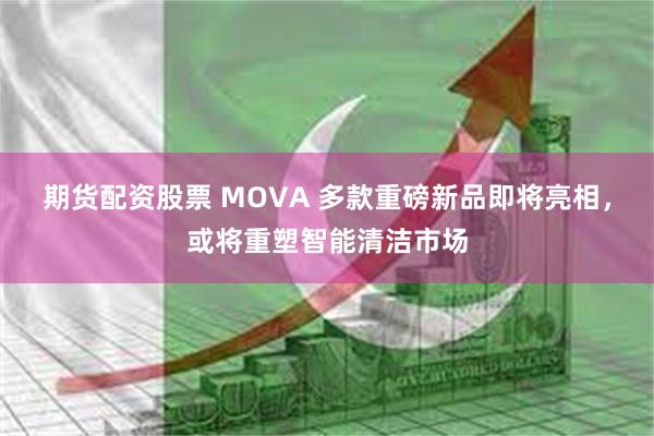 期货配资股票 MOVA 多款重磅新品即将亮相，或将重塑智能清洁市场