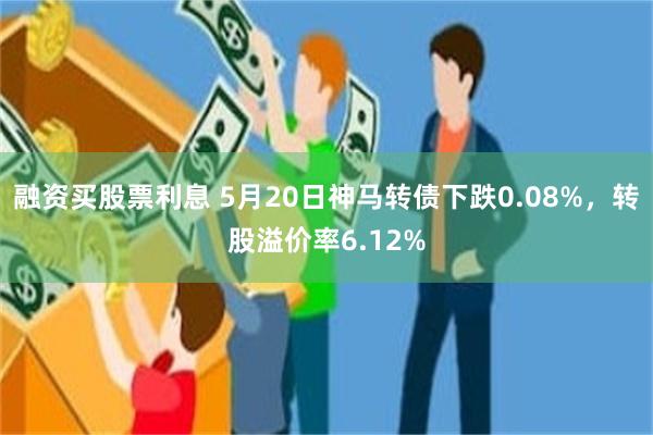 融资买股票利息 5月20日神马转债下跌0.08%，转股溢价率6.12%