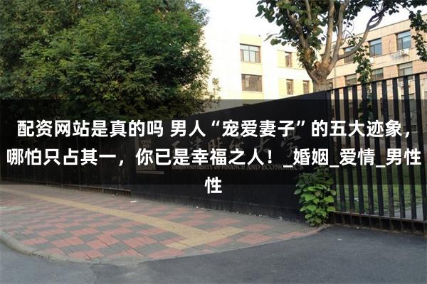 配资网站是真的吗 男人“宠爱妻子”的五大迹象，哪怕只占其一，你已是幸福之人！_婚姻_爱情_男性