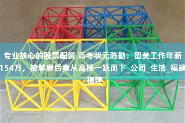 专业放心的股票配资 高考状元陈勤：留美工作年薪154万，被解雇后竟从高楼一跃而下_公司_生活_福建