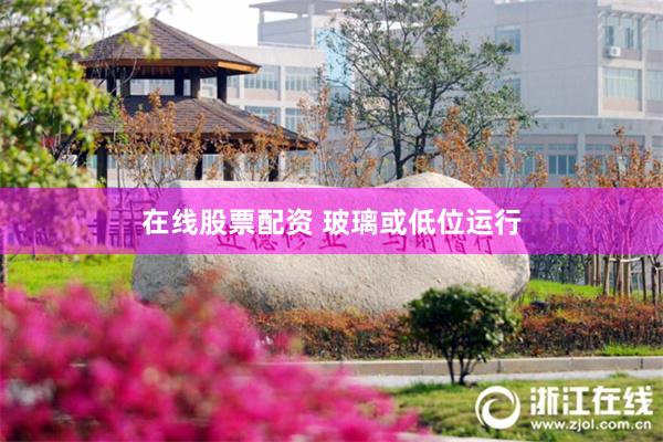 在线股票配资 玻璃或低位运行