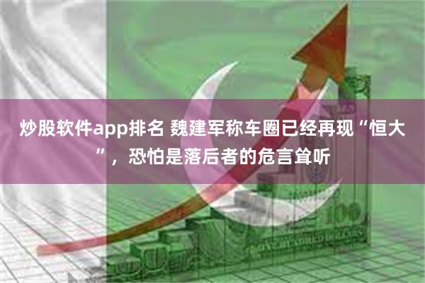 炒股软件app排名 魏建军称车圈已经再现“恒大”，恐怕是落后者的危言耸听