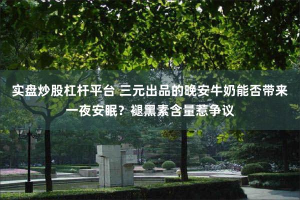 实盘炒股杠杆平台 三元出品的晚安牛奶能否带来一夜安眠？褪黑素含量惹争议