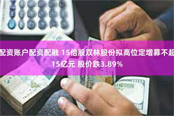 配资账户配资配融 15倍股双林股份拟高位定增募不超15亿元 股价跌3.89%