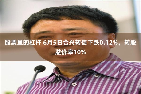 股票里的杠杆 6月5日合兴转债下跌0.12%，转股溢价率10%