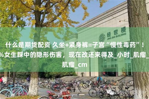 什么是期货配资 久坐+紧身裤=子宫“慢性毒药”！90%女生踩中的隐形伤害，现在改还来得及_小时_肌瘤_cm