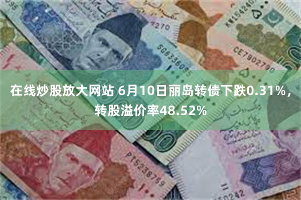 在线炒股放大网站 6月10日丽岛转债下跌0.31%，转股溢价率48.52%