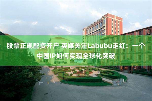 股票正规配资开户 英媒关注Labubu走红：一个中国IP如何实现全球化突破