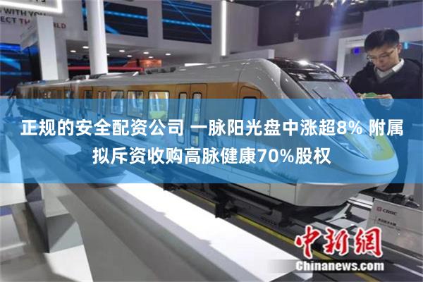 正规的安全配资公司 一脉阳光盘中涨超8% 附属拟斥资收购高脉健康70%股权