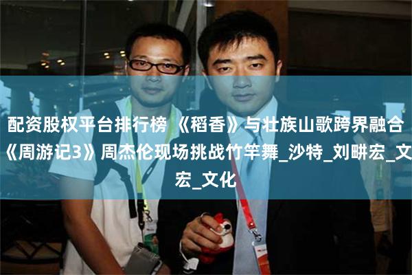 配资股权平台排行榜 《稻香》与壮族山歌跨界融合？《周游记3》周杰伦现场挑战竹竿舞_沙特_刘畊宏_文化