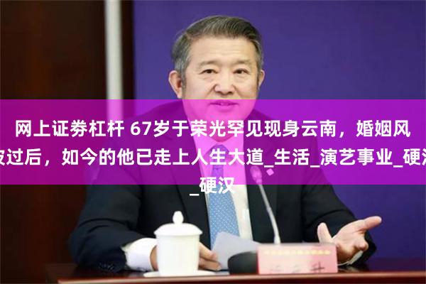 网上证劵杠杆 67岁于荣光罕见现身云南，婚姻风波过后，如今的他已走上人生大道_生活_演艺事业_硬汉