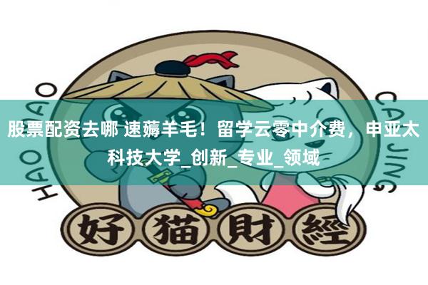 股票配资去哪 速薅羊毛！留学云零中介费，申亚太科技大学_创新_专业_领域