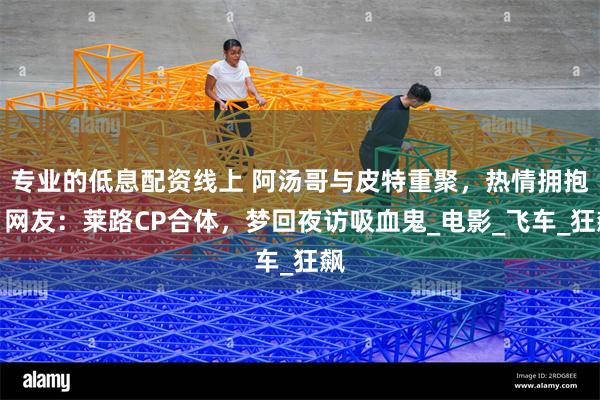 专业的低息配资线上 阿汤哥与皮特重聚，热情拥抱，网友：莱路CP合体，梦回夜访吸血鬼_电影_飞车_狂飙