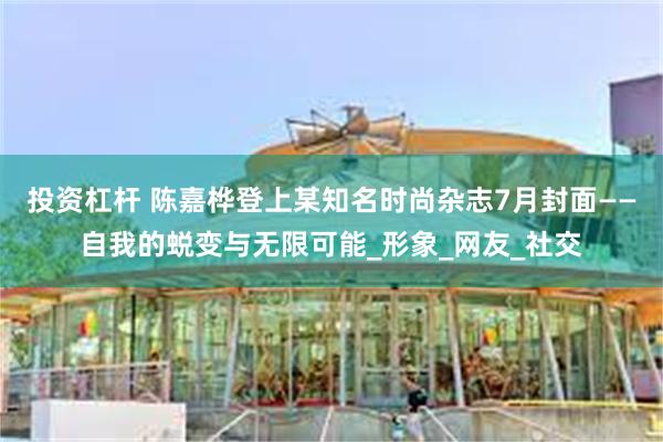 投资杠杆 陈嘉桦登上某知名时尚杂志7月封面——自我的蜕变与无限可能_形象_网友_社交