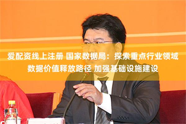 爱配资线上注册 国家数据局：探索重点行业领域数据价值释放路径 加强基础设施建设