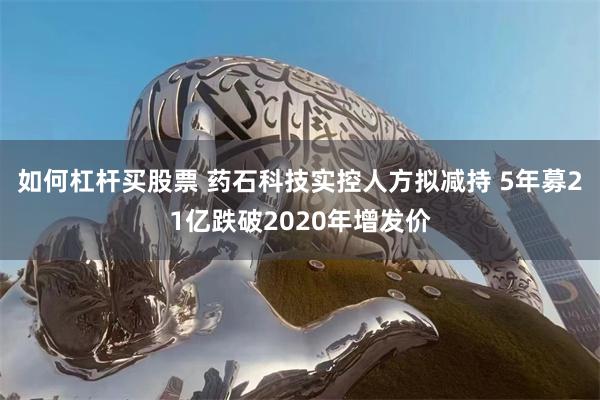 如何杠杆买股票 药石科技实控人方拟减持 5年募21亿跌破2020年增发价