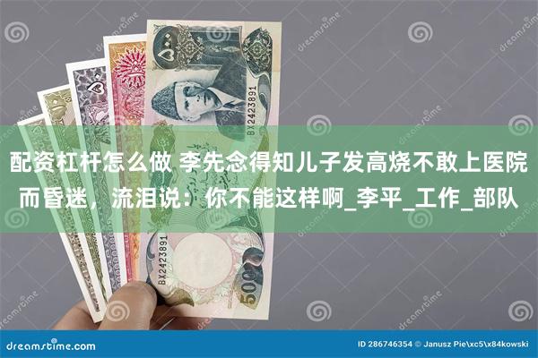 配资杠杆怎么做 李先念得知儿子发高烧不敢上医院而昏迷，流泪说：你不能这样啊_李平_工作_部队