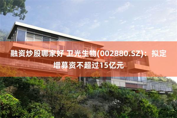融资炒股哪家好 卫光生物(002880.SZ)：拟定增募资不超过15亿元
