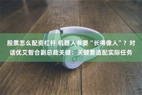 股票怎么配资杠杆 机器人非要“长得像人”？对话优艾智合副总裁关健：关键要适配实际任务