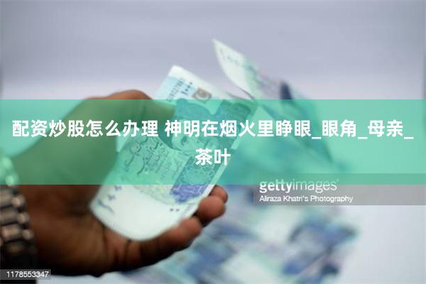 配资炒股怎么办理 神明在烟火里睁眼_眼角_母亲_茶叶