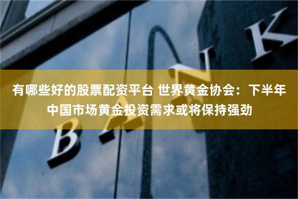 有哪些好的股票配资平台 世界黄金协会：下半年中国市场黄金投资需求或将保持强劲