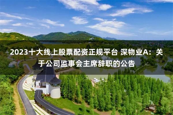 2023十大线上股票配资正规平台 深物业A：关于公司监事会主席辞职的公告