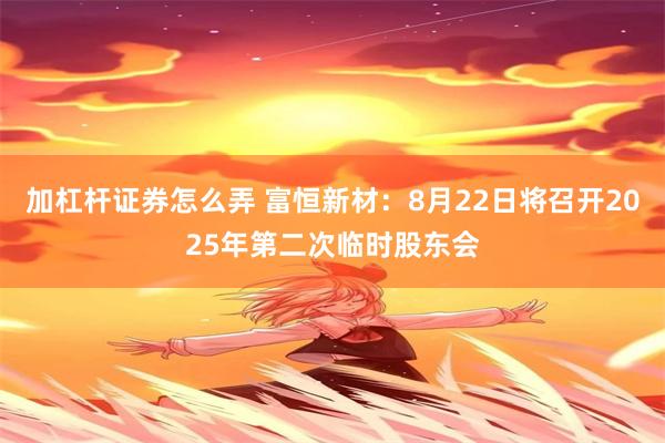 加杠杆证券怎么弄 富恒新材：8月22日将召开2025年第二次临时股东会