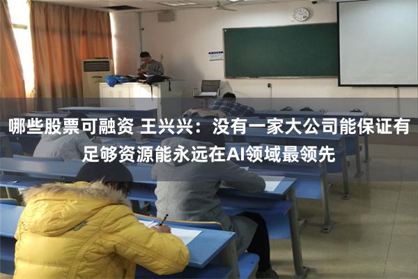哪些股票可融资 王兴兴：没有一家大公司能保证有足够资源能永远在AI领域最领先