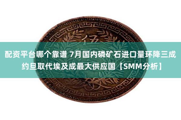 配资平台哪个靠谱 7月国内磷矿石进口量环降三成 约旦取代埃及成最大供应国【SMM分析】