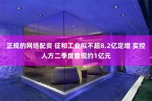 正规的网络配资 征和工业拟不超8.2亿定增 实控人方二季度套现约1亿元