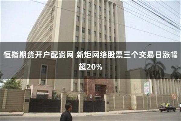 恒指期货开户配资网 新炬网络股票三个交易日涨幅超20%