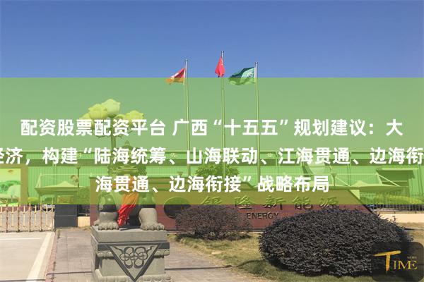 配资股票配资平台 广西“十五五”规划建议：大力发展向海经济，构建“陆海统筹、山海联动、江海贯通、边海衔接”战略布局