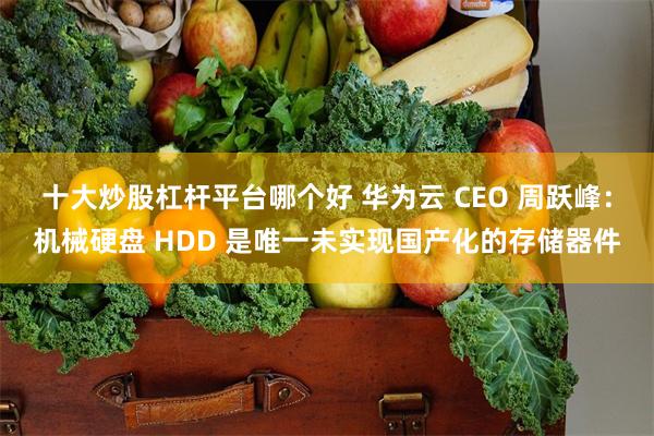 十大炒股杠杆平台哪个好 华为云 CEO 周跃峰：机械硬盘 HDD 是唯一未实现国产化的存储器件