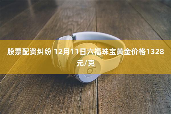 股票配资纠纷 12月11日六福珠宝黄金价格1328元/克
